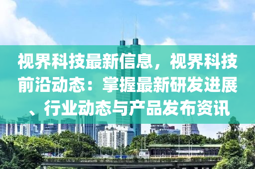 視界科技最新信息，視界科技前沿動(dòng)態(tài)：掌握最新研發(fā)進(jìn)展、行業(yè)動(dòng)態(tài)與產(chǎn)品發(fā)布資訊