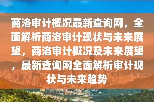 商洛審計概況最新查詢網(wǎng)，全面解析商洛審計現(xiàn)狀與未來展望，商洛審計概況及未來展望，最新查詢網(wǎng)全面解析審計現(xiàn)狀與未來趨勢