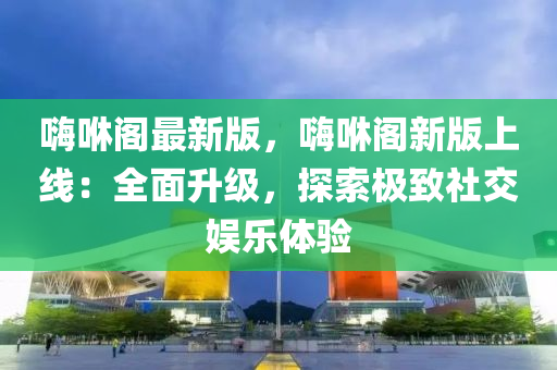 嗨咻閣最新版，嗨咻閣新版上線：全面升級，探索極致社交娛樂體驗(yàn)