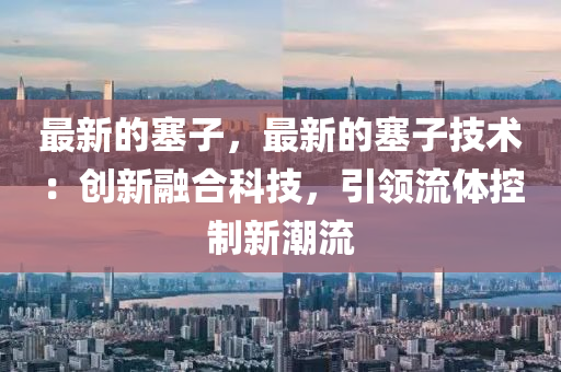 最新的塞子，最新的塞子技術(shù)：創(chuàng)新融合科技，引領(lǐng)流體控制新潮流