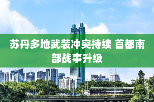 蘇丹多地武裝沖突持續(xù) 首都南部戰(zhàn)事升級