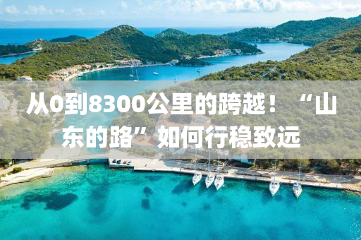 從0到8300公里的跨越！“山東的路”如何行穩(wěn)致遠