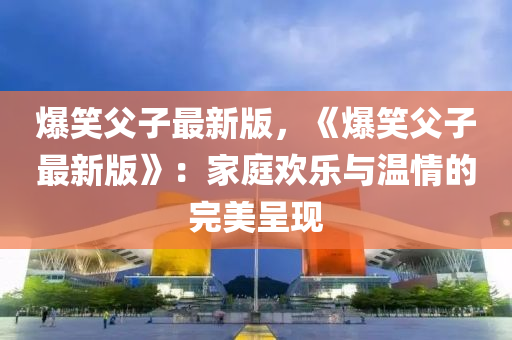 爆笑父子最新版，《爆笑父子最新版》：家庭歡樂與溫情的完美呈現(xiàn)