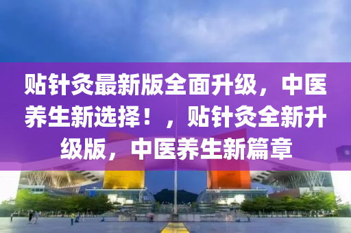 貼針灸最新版全面升級(jí)，中醫(yī)養(yǎng)生新選擇！，貼針灸全新升級(jí)版，中醫(yī)養(yǎng)生新篇章
