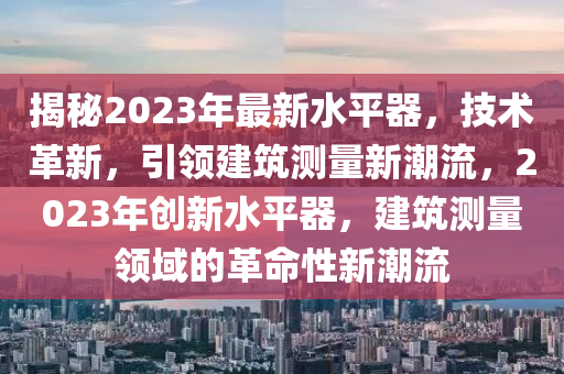 揭秘2023年最新水平器，技術(shù)革新，引領(lǐng)建筑測量新潮流，2023年創(chuàng)新水平器，建筑測量領(lǐng)域的革命性新潮流