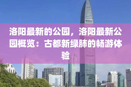 洛陽最新的公園，洛陽最新公園概覽：古都新綠肺的暢游體驗(yàn)
