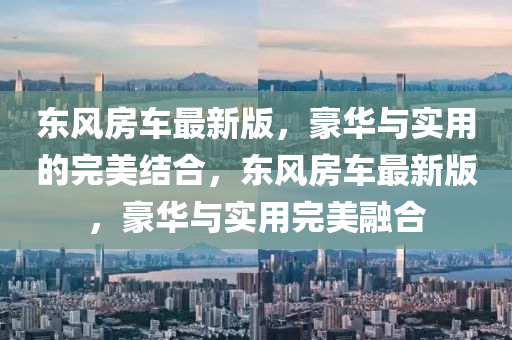 東風(fēng)房車最新版，豪華與實用的完美結(jié)合，東風(fēng)房車最新版，豪華與實用完美融合