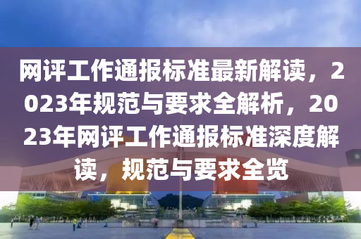 網(wǎng)評(píng)工作通報(bào)標(biāo)準(zhǔn)最新解讀，2023年規(guī)范與要求全解析，2023年網(wǎng)評(píng)工作通報(bào)標(biāo)準(zhǔn)深度解讀，規(guī)范與要求全覽
