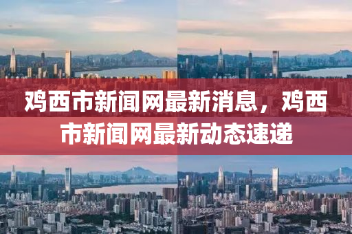 雞西市新聞網(wǎng)最新消息，雞西市新聞網(wǎng)最新動(dòng)態(tài)速遞