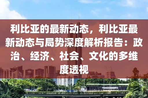 利比亞的最新動態(tài)，利比亞最新動態(tài)與局勢深度解析報告：政治、經(jīng)濟、社會、文化的多維度透視