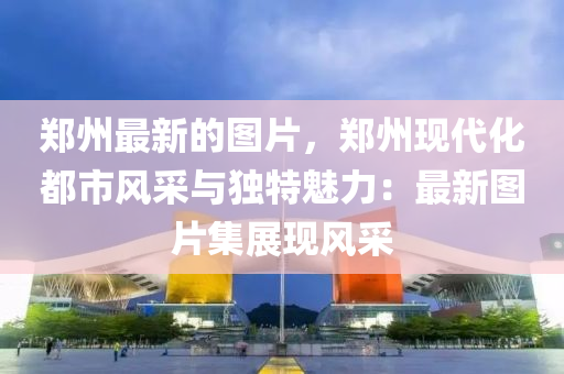 鄭州最新的圖片，鄭州現(xiàn)代化都市風(fēng)采與獨(dú)特魅力：最新圖片集展現(xiàn)風(fēng)采
