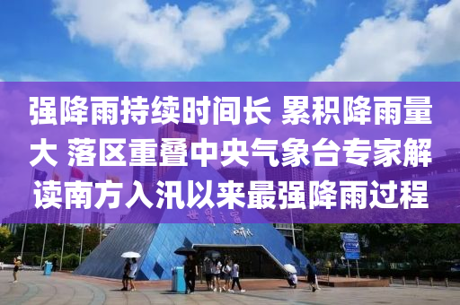 強降雨持續(xù)時間長 累積降雨量大 落區(qū)重疊中央氣象臺專家解讀南方入汛以來最強降雨過程