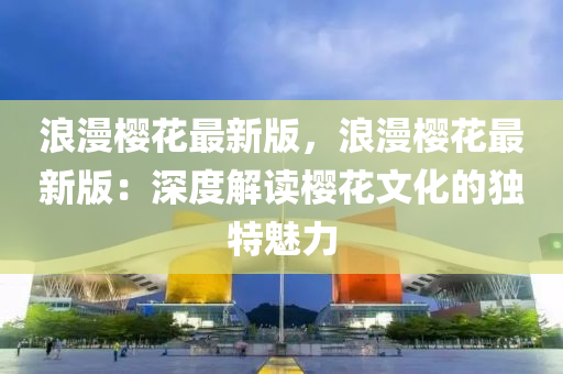 浪漫櫻花最新版，浪漫櫻花最新版：深度解讀櫻花文化的獨(dú)特魅力