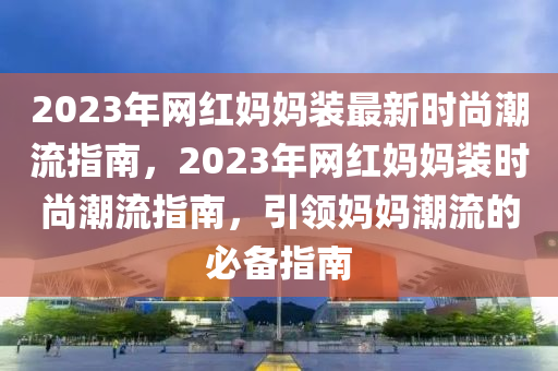 2023年網(wǎng)紅媽媽裝最新時(shí)尚潮流指南，2023年網(wǎng)紅媽媽裝時(shí)尚潮流指南，引領(lǐng)媽媽潮流的必備指南