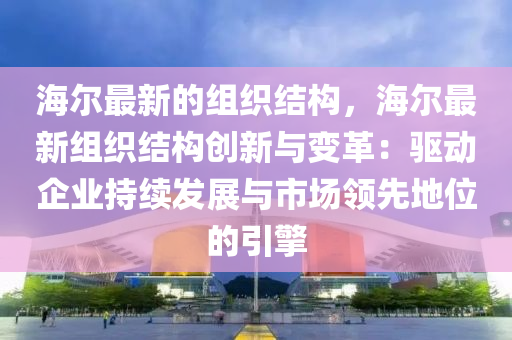 海爾最新的組織結構，海爾最新組織結構創(chuàng)新與變革：驅動企業(yè)持續(xù)發(fā)展與市場領先地位的引擎