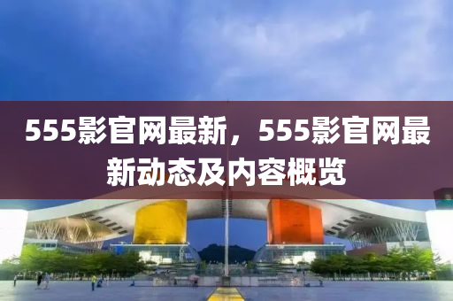 555影官網(wǎng)最新，555影官網(wǎng)最新動(dòng)態(tài)及內(nèi)容概覽