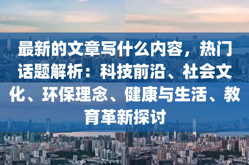 最新的文章寫什么內容，熱門話題解析：科技前沿、社會文化、環(huán)保理念、健康與生活、教育革新探討
