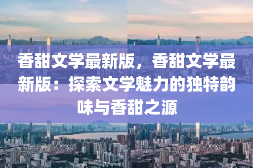 香甜文學(xué)最新版，香甜文學(xué)最新版：探索文學(xué)魅力的獨(dú)特韻味與香甜之源