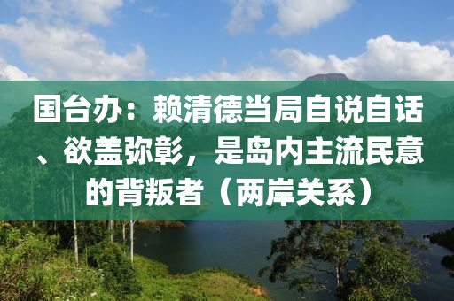 國臺(tái)辦：賴清德當(dāng)局自說自話、欲蓋彌彰，是島內(nèi)主流民意的背叛者（兩岸關(guān)系）