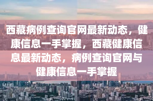 西藏病例查詢(xún)官網(wǎng)最新動(dòng)態(tài)，健康信息一手掌握，西藏健康信息最新動(dòng)態(tài)，病例查詢(xún)官網(wǎng)與健康信息一手掌握