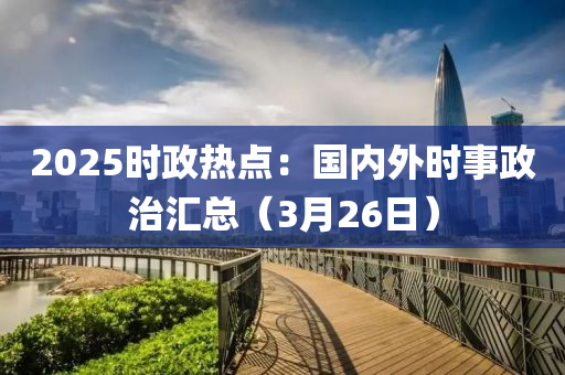 2025時政熱點：國內(nèi)外時事政治匯總（3月26日）