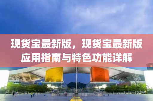 現(xiàn)貨寶最新版，現(xiàn)貨寶最新版應(yīng)用指南與特色功能詳解