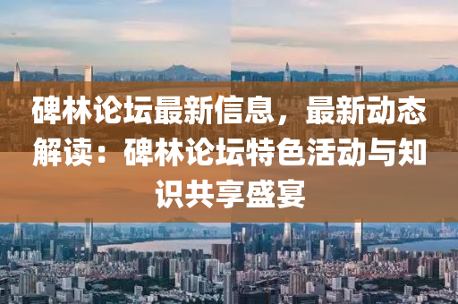 碑林論壇最新信息，最新動態(tài)解讀：碑林論壇特色活動與知識共享盛宴