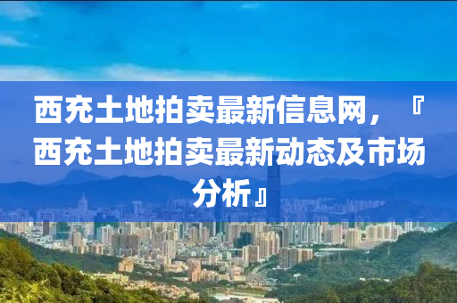 西充土地拍賣最新信息網(wǎng)，『西充土地拍賣最新動態(tài)及市場分析』