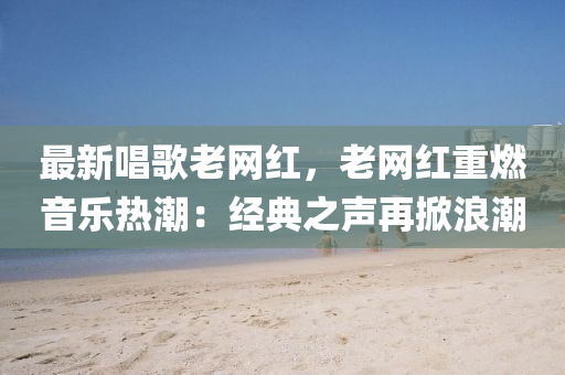 最新唱歌老網(wǎng)紅，老網(wǎng)紅重燃音樂熱潮：經(jīng)典之聲再掀浪潮