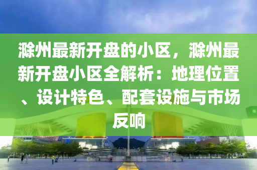 滁州最新開盤的小區(qū)，滁州最新開盤小區(qū)全解析：地理位置、設(shè)計(jì)特色、配套設(shè)施與市場(chǎng)反響