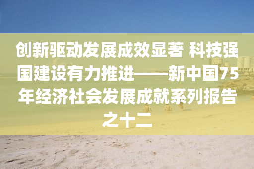 創(chuàng)新驅(qū)動發(fā)展成效顯著 科技強國建設(shè)有力推進——新中國75年經(jīng)濟社會發(fā)展成就系列報告之十二