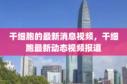 干細(xì)胞的最新消息視頻，干細(xì)胞最新動(dòng)態(tài)視頻報(bào)道