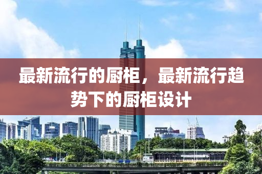 最新流行的廚柜，最新流行趨勢(shì)下的廚柜設(shè)計(jì)