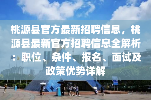 桃源縣官方最新招聘信息，桃源縣最新官方招聘信息全解析：職位、條件、報名、面試及政策優(yōu)勢詳解