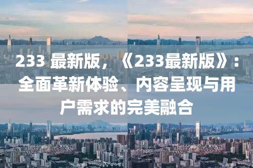 233 最新版，《233最新版》：全面革新體驗(yàn)、內(nèi)容呈現(xiàn)與用戶(hù)需求的完美融合