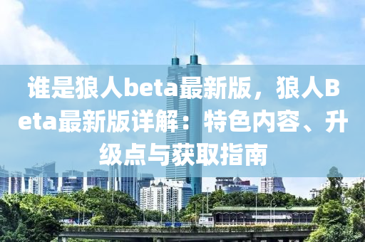 誰(shuí)是狼人beta最新版，狼人Beta最新版詳解：特色內(nèi)容、升級(jí)點(diǎn)與獲取指南