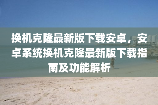 換機(jī)克隆最新版下載安卓，安卓系統(tǒng)換機(jī)克隆最新版下載指南及功能解析