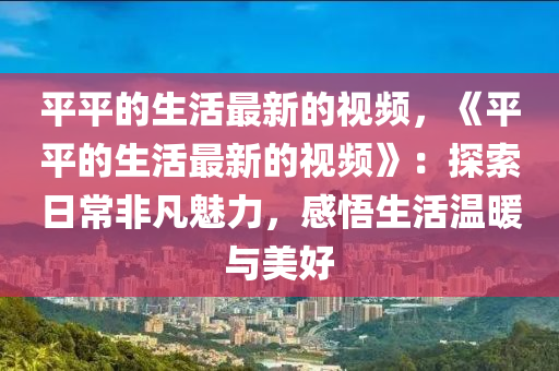 平平的生活最新的視頻，《平平的生活最新的視頻》：探索日常非凡魅力，感悟生活溫暖與美好