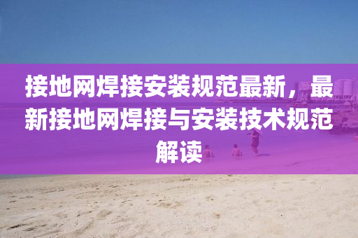 接地網(wǎng)焊接安裝規(guī)范最新，最新接地網(wǎng)焊接與安裝技術(shù)規(guī)范解讀