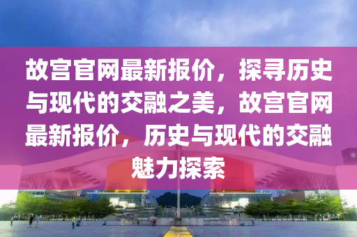 故宮官網(wǎng)最新報價，探尋歷史與現(xiàn)代的交融之美，故宮官網(wǎng)最新報價，歷史與現(xiàn)代的交融魅力探索