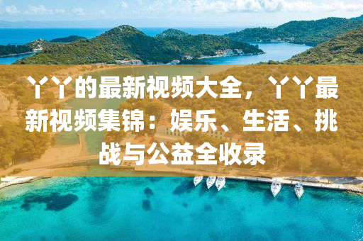 丫丫的最新視頻大全，丫丫最新視頻集錦：娛樂、生活、挑戰(zhàn)與公益全收錄