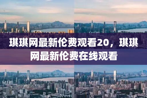 琪琪網(wǎng)最新倫費(fèi)觀看20，琪琪網(wǎng)最新倫費(fèi)在線觀看
