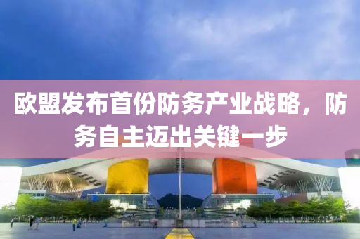 歐盟發(fā)布首份防務產(chǎn)業(yè)戰(zhàn)略，防務自主邁出關鍵一步