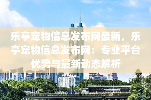 樂亭寵物信息發(fā)布網(wǎng)最新，樂亭寵物信息發(fā)布網(wǎng)：專業(yè)平臺優(yōu)勢與最新動態(tài)解析