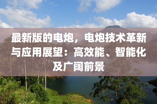 最新版的電炮，電炮技術(shù)革新與應(yīng)用展望：高效能、智能化及廣闊前景