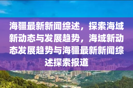 海疆最新新聞綜述，探索海域新動(dòng)態(tài)與發(fā)展趨勢，海域新動(dòng)態(tài)發(fā)展趨勢與海疆最新新聞綜述探索報(bào)道