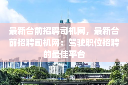 最新臺(tái)前招聘司機(jī)網(wǎng)，最新臺(tái)前招聘司機(jī)網(wǎng)：駕駛職位招聘的最佳平臺(tái)