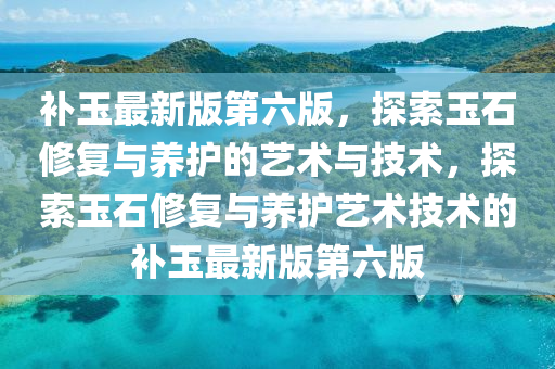 補玉最新版第六版，探索玉石修復(fù)與養(yǎng)護的藝術(shù)與技術(shù)，探索玉石修復(fù)與養(yǎng)護藝術(shù)技術(shù)的補玉最新版第六版
