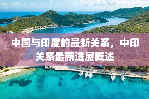 中國與印度的最新關(guān)系，中印關(guān)系最新進展概述