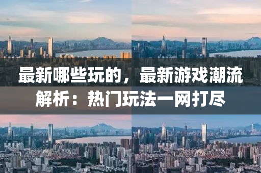 最新哪些玩的，最新游戲潮流解析：熱門玩法一網(wǎng)打盡